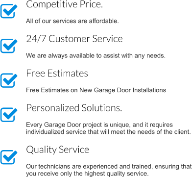 Competitive Price.  All of our services are affordable. 24/7 Customer Service  We are always available to assist with any needs. Free Estimates   Free Estimates on New Garage Door Installations Personalized Solutions.  Every Garage Door project is unique, and it requires individualized service that will meet the needs of the client. Quality Service  Our technicians are experienced and trained, ensuring that you receive only the highest quality service.